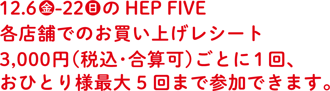 12.6金　-22日　の期間中の HEP FIVE各店舗でのお買い上げレシート3,000円（税込･合算可）ごとに 1 回、お一人様最大 5 回まで参加できます。